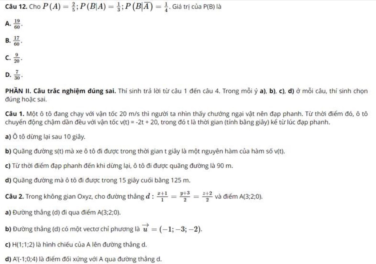 Cho P(A)= 2/5 ;P(B|A)= 1/3 ;P(B|overline A)= 1/4 . Giá trị của P(B) là
A.  19/60 .
B.  17/60 .
C.  9/20 .
D.  7/30 .
PHÂN II. Câu trắc nghiệm đúng sai. Thí sinh trả lời từ câu 1 đến câu 4. Trong mỗi ý a), b), c), d) ở mỗi câu, thí sinh chọn
đúng hoặc sai.
Câu 1. Một ô tô đang chạy với vận tốc 20 m/s thì người ta nhìn thấy chướng ngại vật nên đạp phanh. Từ thời điểm đó, ô tô
chuyển động chậm dần đều với vận tốc v(t)=-2t+20 0, trong đó t là thời gian (tính bằng giây) kể từ lúc đạp phanh.
a) Ô tô dừng lại sau 10 giây.
b) Quãng đường s(t) mà xe ô tô đi được trong thời gian t giây là một nguyên hàm của hàm số v(t).
c) Từ thời điểm đạp phanh đến khi dừng lại, ô tô đi được quãng đường là 90 m.
d) Quãng đường mà ô tô đi được trong 15 giây cuối bằng 125 m.
Câu 2. Trong không gian Oxyz, cho đường thắng ở :  (x+1)/1 = (y+3)/2 = (z+2)/2  và điểm A(3;2;0).
a) Đường thẳng (d) đi qua điểm A(3;2;0).
b) Đường thẳng (d) có một vectơ chỉ phương là vector u=(-1;-3;-2).
c) H(1;1;2) là hình chiếu của A lên đường thẳng d.
d) A'(-1;0;4) là điểm đối xứng với A qua đường thẳng d.