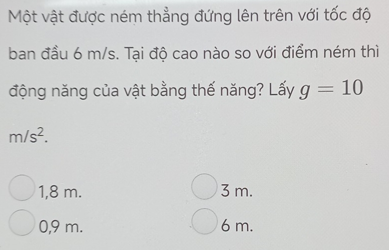 Một vật được ném thẳng đứng lên trên với tốc độ
ban đầu 6 m/s. Tại độ cao nào so với điểm ném thì
động năng của vật bằng thế năng? Lấy g=10
m/s^2.
1,8 m. 3 m.
0,9 m. 6 m.