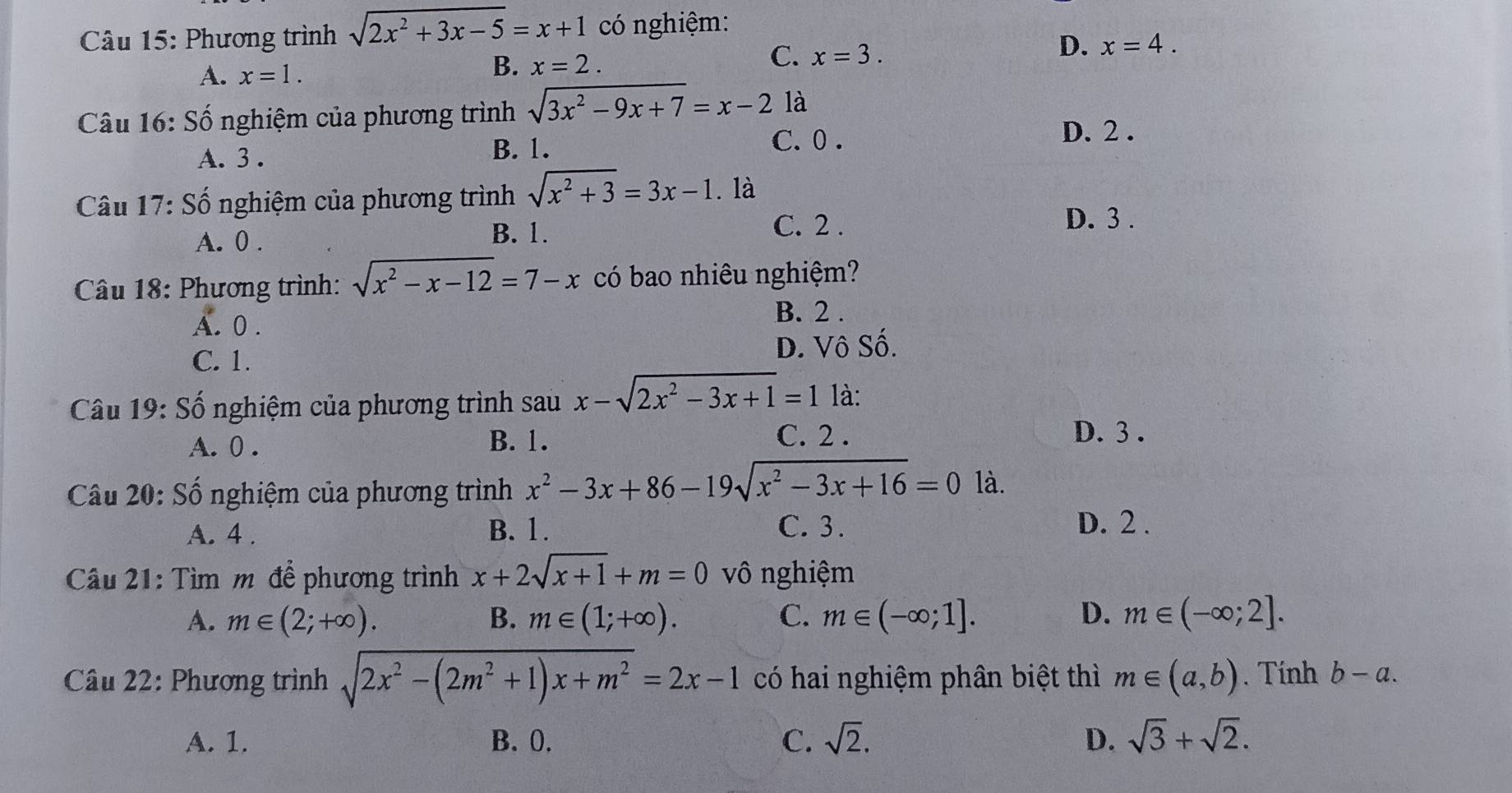 Phương trình sqrt(2x^2+3x-5)=x+1 có nghiệm:
D. x=4.
A. x=1.
B. x=2.
C. x=3.
Câu 16: Số nghiệm của phương trình sqrt(3x^2-9x+7)=x-2 là
A. 3 . B. 1.
C. 0 .
D. 2 .
Câu 17:Shat C 3 nghiệm của phương trình sqrt(x^2+3)=3x-1. là
A. 0 .
B. 1. C. 2 .
D. 3 .
Câu 18: Phương trình: sqrt(x^2-x-12)=7-x có bao nhiêu nghiệm?
A. 0 . B. 2 .
C. 1. D. Vô Số.
Câu 19: Số nghiệm của phương trình sau x-sqrt(2x^2-3x+1)=1 là:
A. 0 . B. 1. C. 2 .
D. 3 .
Câu 20: Số nghiệm của phương trình x^2-3x+86-19sqrt(x^2-3x+16)=0 là.
A. 4 . B. 1.
C. 3. D. 2 .
Câu 21: Tìm m để phương trình x+2sqrt(x+1)+m=0 vô nghiệm
A. m∈ (2;+∈fty ). B. m∈ (1;+∈fty ). C. m∈ (-∈fty ;1]. D. m∈ (-∈fty ;2].
Câu 22: Phương trình sqrt(2x^2-(2m^2+1)x+m^2)=2x-1 có hai nghiệm phân biệt thì m∈ (a,b). Tính b-a.
A. 1. B. 0. C. sqrt(2). D. sqrt(3)+sqrt(2).