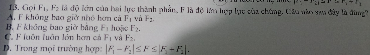 |r_1-r_2|≤ r_1+r_2
13. Gọi F_1, F_2 là độ lớn của hai lực thành phần, F là độ lớn hợp lực của chúng. Câu nào sau đây là đúng?
A. F không bao giờ nhỏ hơn cả F_1 và F_2.
B. F không bao giờ bằng F_1 hoặc F_2.
C. F luôn luôn lớn hơn cả F_1 và F_2.
D. Trong mọi trường hợp: |F_1-F_2|≤ F≤ |F_1+F_2|.