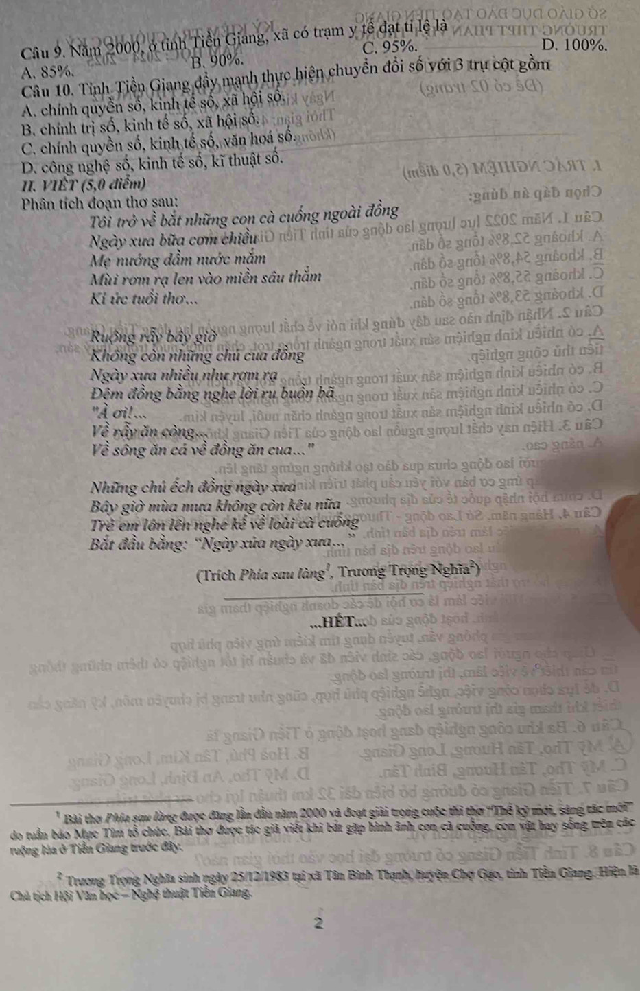Năm 2000, ở tỉnh Tiền Giang, xã có trạm y tế đạt tỉ lệ là
C. 95%.
A. 85%. B. 90%.
Câu 10. Tỉnh Tiền Giang đầy mạnh thực hiện chuyền đổi số với 3 trụ cột gồm
A. chính quyền số, kinh tế số, xã hội số.
B. chính trị số, kinh tế số, xã hội số
C. chính quyền số, kinh tế số, văn hoá số.
D. công nghệ số, kinh tế số, kĩ thuật số.
II. VIÊT (5,0 điểm)
Phân tích đoạn thơ sau:
Tôi trở về bắt những con cà cuống ngoài đồng
Ngày xưa bữa cơm chiều
Mẹ nướng dầm nước mắm
Mùi rơm rạ len vào miền sâu thắm
Ki ức tuổi thơ...
Ruộng ấy bây gi
Không còn những chú cua đồng
Ngày xưa nhiều như rợm rạ
Đêm đồng bằng nghe lời ru buồn bã
"À oi!...
Về rẫy ăn công
Về sông ăn cá về đồng ăn cua...
Những chú ếch đồng ngày xưa
Bây giờ mùa mưa không còn kêu nữa
Trẻ em lớn lên nghé kể về loài cà cuống
Bắt đầu bằng: “Ngày xửa ngày xưa.
Trong Nghĩa )
(Trích Phía sau làng',
Bài thợ Phía sau làng được đăng là
do tuần báo Mục Tím tổ chức. Bài thơ được tác giả viết khi bắt gặp hình
ruộng lúa ở Tiền Giang trước đây.
Trương Trọng Nghĩa sinh ngày 25/12/1983 tại xã Tân Bình Thạnh, huyện Chọ 
Chủ tịch Hội Văn học - Nghệ thuật Tiền Giang.
2