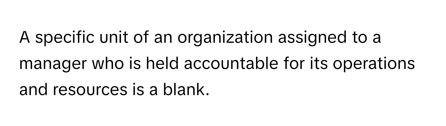 A specific unit of an organization assigned to a manager who is held accountable for its operations and resources is a blank.