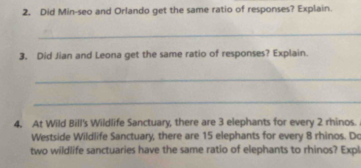 Did Min-seo and Orlando get the same ratio of responses? Explain. 
_ 
3. Did Jian and Leona get the same ratio of responses? Explain. 
_ 
_ 
4. At Wild Bill's Wildlife Sanctuary, there are 3 elephants for every 2 rhinos. 
Westside Wildlife Sanctuary, there are 15 elephants for every 8 rhinos. Do 
two wildlife sanctuaries have the same ratio of elephants to rhinos? Expl