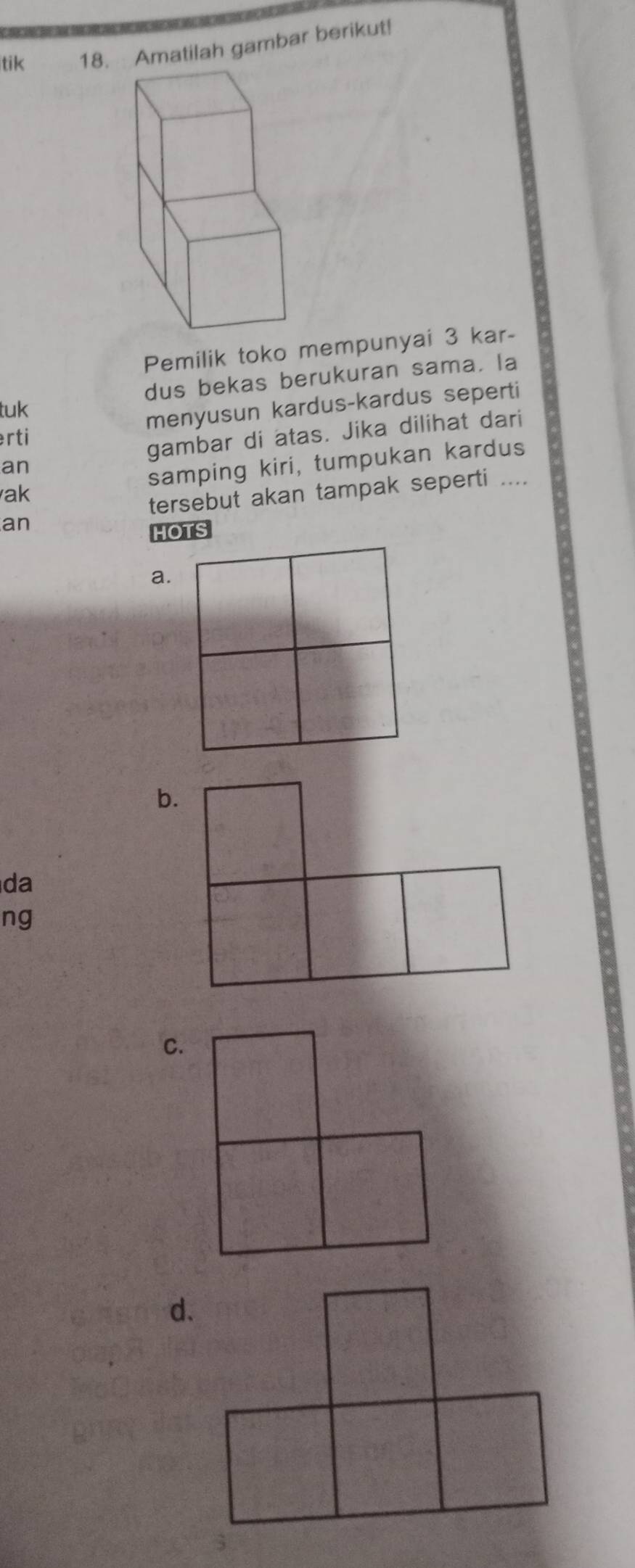 tik 18. Amatilah gambar berikut!
Pemilik toko mempunyai 3 kar-
dus bekas berukuran sama. la
tuk
menyusun kardus-kardus seperti
erti
gambar di atas. Jika dilihat dari
an
ak samping kiri, tumpukan kardus
tersebut akan tampak seperti ....
an
HOTS
a.
b.
da
ng
C.
d.