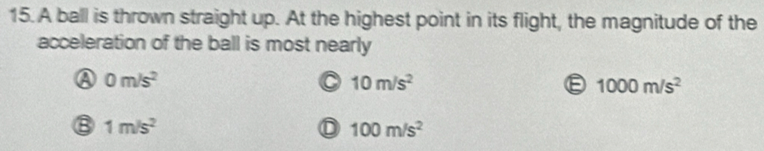 A ball is thrown straight up. At the highest point in its flight, the magnitude of the
acceleration of the ball is most nearly
A 0m/s^2
a 10m/s^2
1000m/s^2
⑧ 1m/s^2
100m/s^2