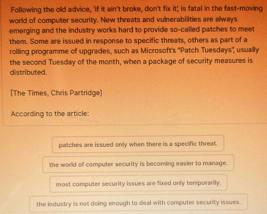 Following the old advice, 'if it ain't broke, don't fix it' is fatal in the fast-moving
world of computer security. New threats and vulnerabilities are always
emerging and the industry works hard to provide so-called patches to meet
them. Some are issued in response to specific threats, others as part of a
rolling programme of upgrades, such as Microsoft’s ''Patch Tuesdays', usually
the second Tuesday of the month, when a package of security measures is
distributed.
[The Times, Chris Partridge]
According to the article:
patches are issued only when there is a specific threat.
the world of computer security is becoming easier to manage.
most computer security issues are fixed only temporarily.
the industry is not doing enough to deal with computer security issues.