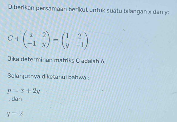 Diberikan persamaan berikut untuk suatu bilangan x dan y :
C+beginpmatrix x&2 -1&yendpmatrix =beginpmatrix 1&2 y&-1endpmatrix
Jika determinan matriks C adalah 6.
Selanjutnya diketahui bahwa :
p=x+2y
, dan
q=2