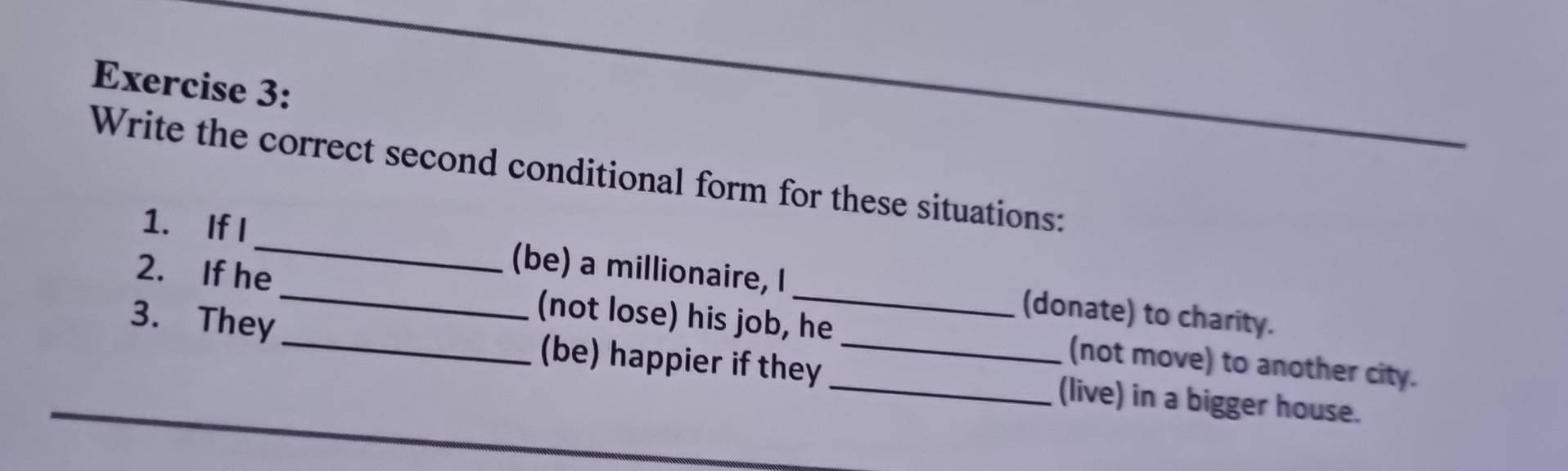 Write the correct second conditional form for these situations: 
1. If I_ (be) a millionaire, I (donate) to charity. 
2. If he_ (not lose) his job, he (not move) to another city. 
3. They _(be) happier if they __(live) in a bigger house.