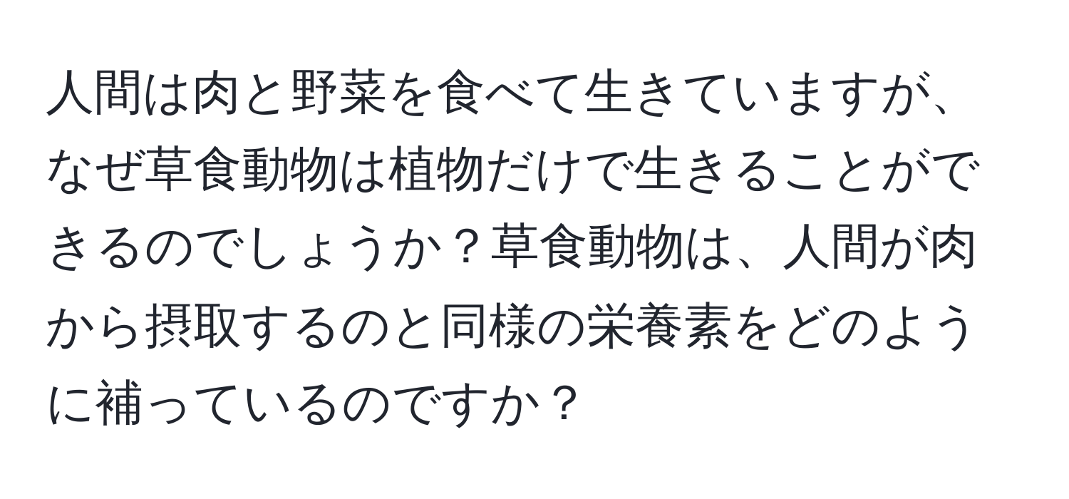 人間は肉と野菜を食べて生きていますが、なぜ草食動物は植物だけで生きることができるのでしょうか？草食動物は、人間が肉から摂取するのと同様の栄養素をどのように補っているのですか？