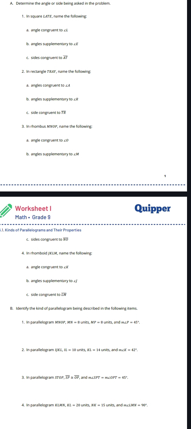 Determine the angle or side being asked in the problem. 
1. In square LATE, name the following: 
a. angle congruent to ∠L
b. angles supplementary to ∠E
c. sides congruent to overline AT
2. In rectangle TRAY, name the following: 
a. angles congruent to ∠A
b. angles supplementary to ∠R
c. side congruent to overline TR
3. In rhombus MNOP, name the following: 
a. angle congruent to ∠0
b. angles supplementary to ∠M
Worksheet I Quipper 
Math • Grade 9 
.1. Kinds of Parallelograms and Their Properties 
c. sides congruent to overline NO
4. In rhomboid JKLM, name the following: 
a. angle congruent to ∠K
b. angles supplementary to ∠J
c. side congruent to LM
B. Identify the kind of parallelogram being described in the following items. 
1. In parallelogram MNOP, MN=8units, MP=8units, andm∠ P=45°. 
2. In parallelogram IJKL, IL=10units, KL=14units s, and n∠ K=42°. 
3. In parallelogram STOP, overline SP overline OP and m∠ SPT=m∠ OPT=45°. 
4. In parallelogram KL=20units, NK=15units s, and m∠ LMN=90°.