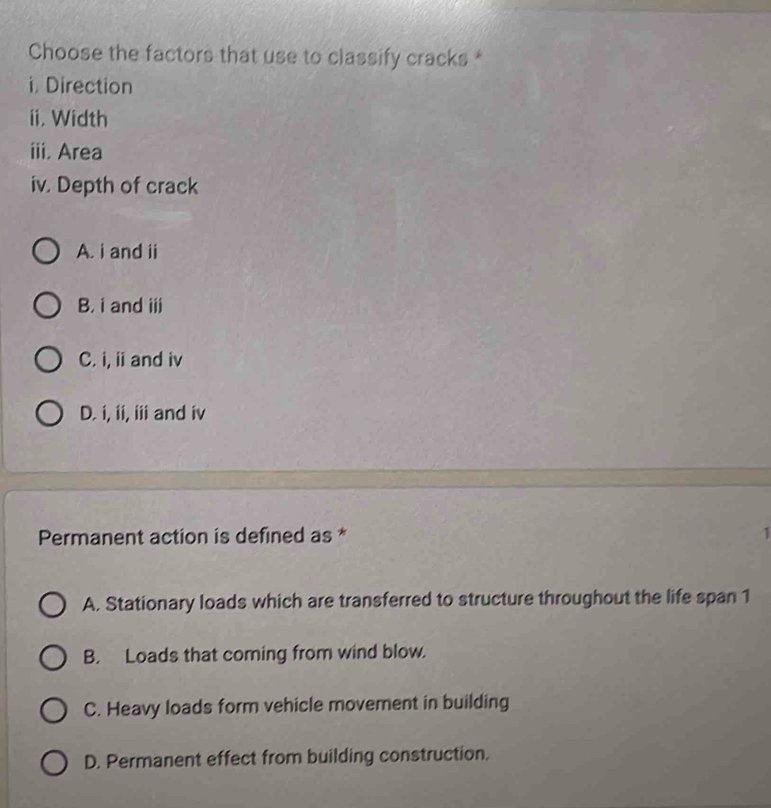 Choose the factors that use to classify cracks *
i. Direction
ii, Width
iii, Area
iv. Depth of crack
A. i and ii
B, i and iii
C. i, ii and iv
D. i, ii, iii and iv
Permanent action is defined as * 1
A. Stationary loads which are transferred to structure throughout the life span 1
B. Loads that coming from wind blow.
C. Heavy loads form vehicle movement in building
D. Permanent effect from building construction.