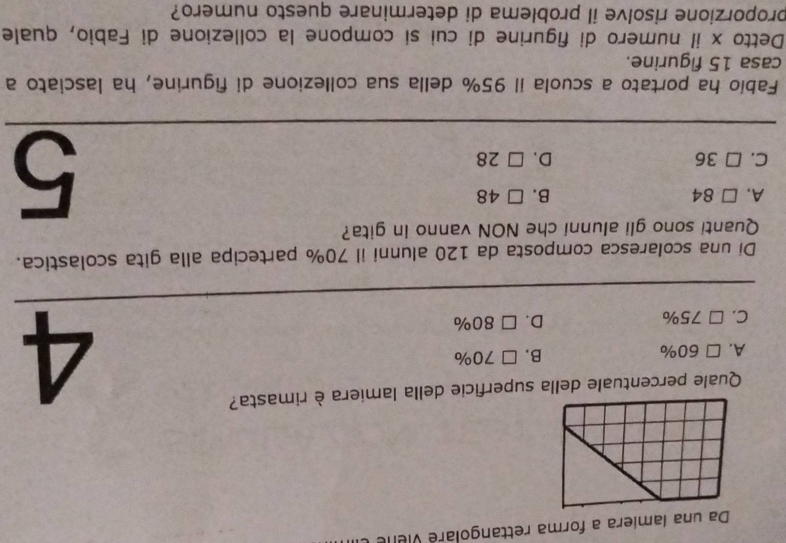 Da una lamiera a forma rettangolaré viene
Quale percentuale della superficie della lamiera è rimasta?
A. . □ 60% B. □ 70%
C. □ 75% D. □ 80%
4
Di una scolaresca composta da 120 alunni il 70% partecipa alla gita scolastica.
Quanti sono gli alunni che NON vanno in gita?
A. □ 84 B. □ 48
C. □ 36 D. □ 28
5
Fabío ha portato a scuola il 95% della sua collezione di figurine, ha lasciato a
casa 15 figurine.
Detto x il numero di figurine di cui sí compone la collezione di Fabio, quale
proporzione risolve il problema di determinare questo numero?