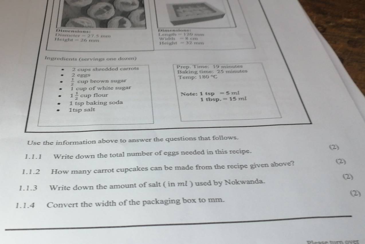 Dimensions: Dimensions: 
Diameter =27.5 mm Longth =120mm
He ight=26mm Width =8cm
Height =32mm
Ingredients (servings one dozen) 
2 cups shredded carrots Prep. Time: 19 minutes
2 eggs Baking time: 25 minutes
Temp: 180°C
 1/2  cup brown sugar 
1 cup of white sugar
1 1/2 cup flour Note: 1tsp=5ml
1 tsp baking soda 1tbsp.=15ml
1tsp salt 
Use the information above to answer the questions that follows. 
1.1.1 Write down the total number of eggs needed in this recipe. (2) 
1.1.2 How many carrot cupcakes can be made from the recipe given above? 
(2) 
1.1.3 Write down the amount of salt ( in ml ) used by Nokwanda. 
(2) 
1.1.4 Convert the width of the packaging box to mm. 
Please turn ove