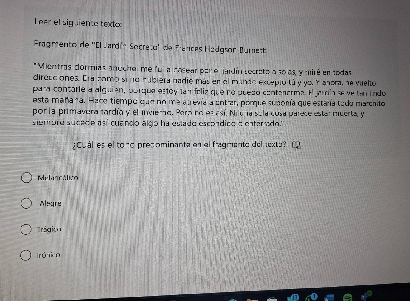 Leer el siguiente texto:
Fragmento de "El Jardín Secreto" de Frances Hodgson Burnett:
"Mientras dormías anoche, me fui a pasear por el jardín secreto a solas, y miré en todas
direcciones. Era como si no hubiera nadie más en el mundo excepto tú y yo. Y ahora, he vuelto
para contarle a alguien, porque estoy tan feliz que no puedo contenerme. El jardín se ve tan lindo
esta mañana. Hace tiempo que no me atrevía a entrar, porque suponía que estaría todo marchito
por la primavera tardía y el invierno. Pero no es así. Ni una sola cosa parece estar muerta, y
siempre sucede así cuando algo ha estado escondido o enterrado."
¿Cuál es el tono predominante en el fragmento del texto?
Melancólico
Alegre
Trágico
Irónico