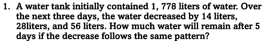 A water tank initially contained 1, 778 liters of water. Over 
the next three days, the water decreased by 14 liters,
28liters, and 56 liters. How much water will remain after 5
days if the decrease follows the same pattern?