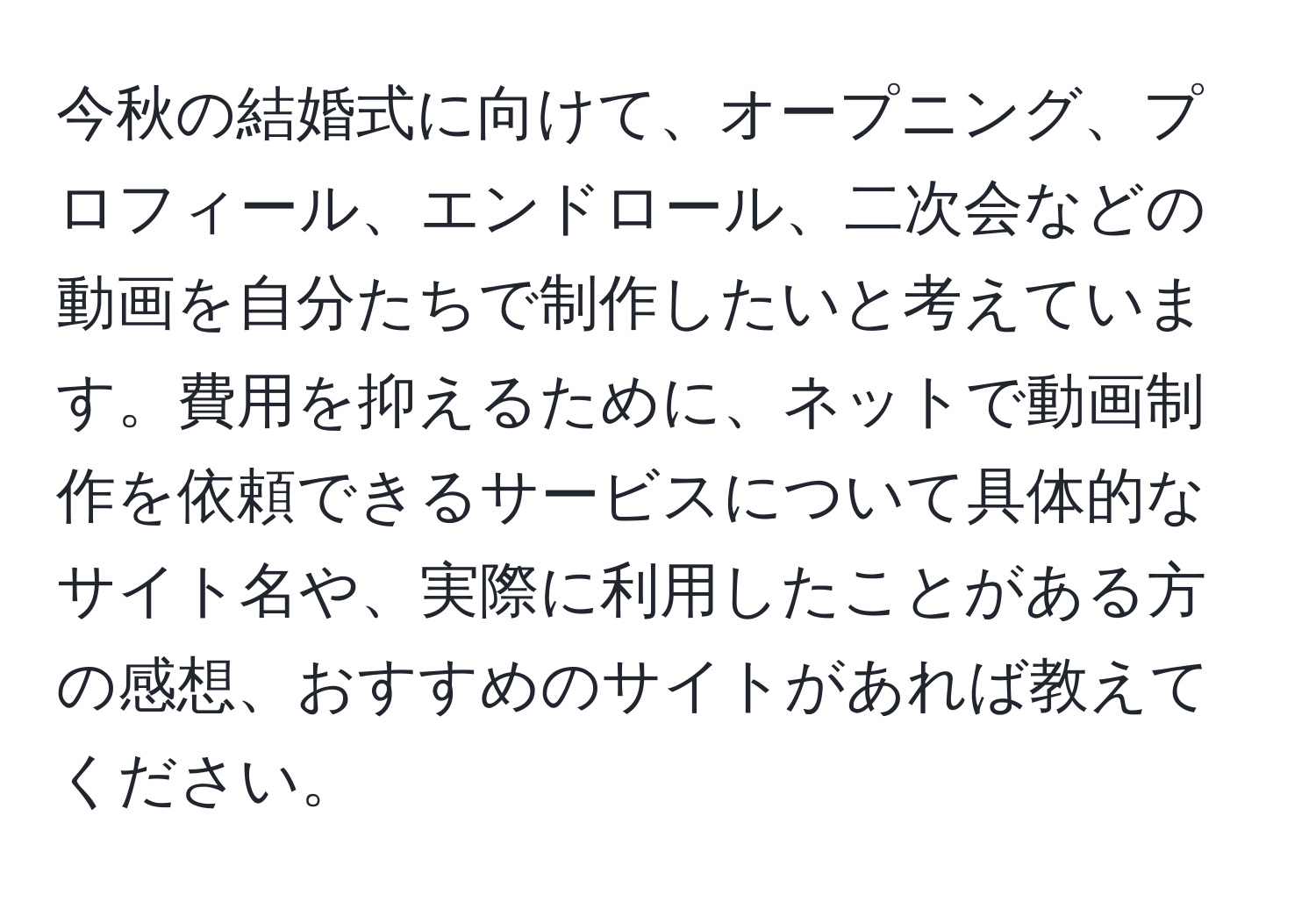 今秋の結婚式に向けて、オープニング、プロフィール、エンドロール、二次会などの動画を自分たちで制作したいと考えています。費用を抑えるために、ネットで動画制作を依頼できるサービスについて具体的なサイト名や、実際に利用したことがある方の感想、おすすめのサイトがあれば教えてください。