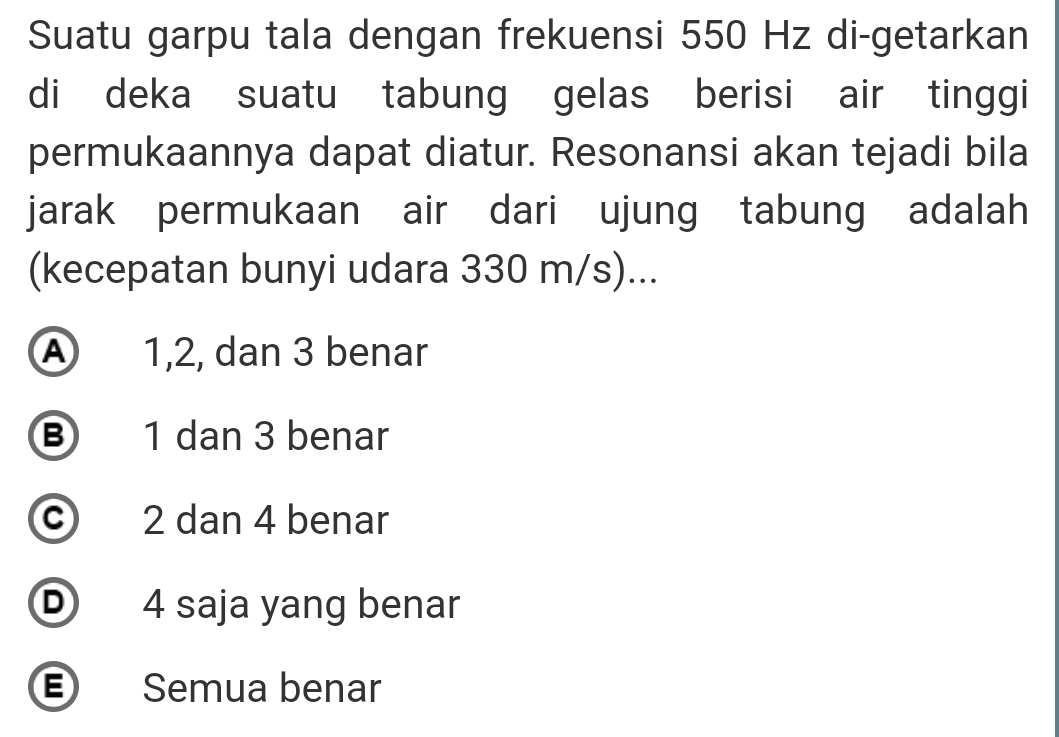 Suatu garpu tala dengan frekuensi 550 Hz di-getarkan
di deka suatu tabung gelas berisi air tinggi
permukaannya dapat diatur. Resonansi akan tejadi bila
jarak permukaan air dari ujung tabung adalah
(kecepatan bunyi udara 330 m/s)...
A 1, 2, dan 3 benar
⑧ 1 dan 3 benar
c 2 dan 4 benar
D 4 saja yang benar
E Semua benar