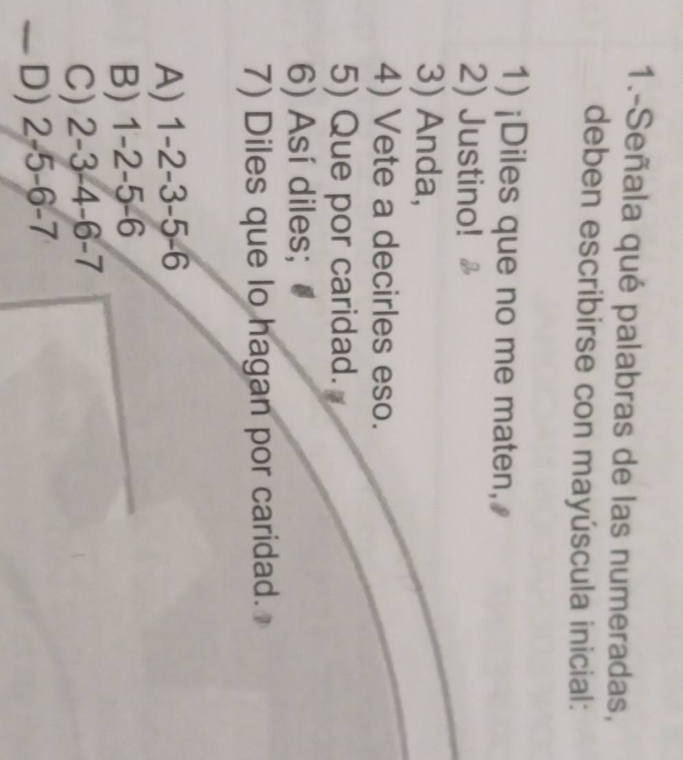 1.-Señala qué palabras de las numeradas,
deben escribirse con mayúscula inicial:
1) ¡Diles que no me maten,
2) Justino!
3) Anda,
4) Vete a decirles eso.
5) Que por caridad.
6) Así diles;
7) Diles que lo hagan por caridad.
A) 1 -2 -3 -5 -6
B) 1 -2 -5 -6
C) 2 -3 -4 -6 -7
D) 2 -5 -6 -7