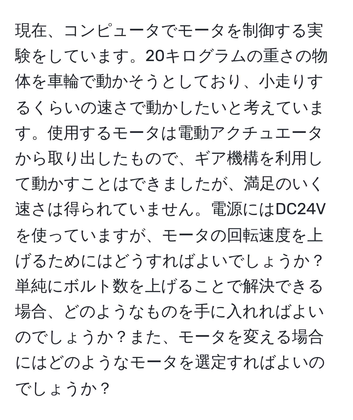 現在、コンピュータでモータを制御する実験をしています。20キログラムの重さの物体を車輪で動かそうとしており、小走りするくらいの速さで動かしたいと考えています。使用するモータは電動アクチュエータから取り出したもので、ギア機構を利用して動かすことはできましたが、満足のいく速さは得られていません。電源にはDC24Vを使っていますが、モータの回転速度を上げるためにはどうすればよいでしょうか？単純にボルト数を上げることで解決できる場合、どのようなものを手に入れればよいのでしょうか？また、モータを変える場合にはどのようなモータを選定すればよいのでしょうか？