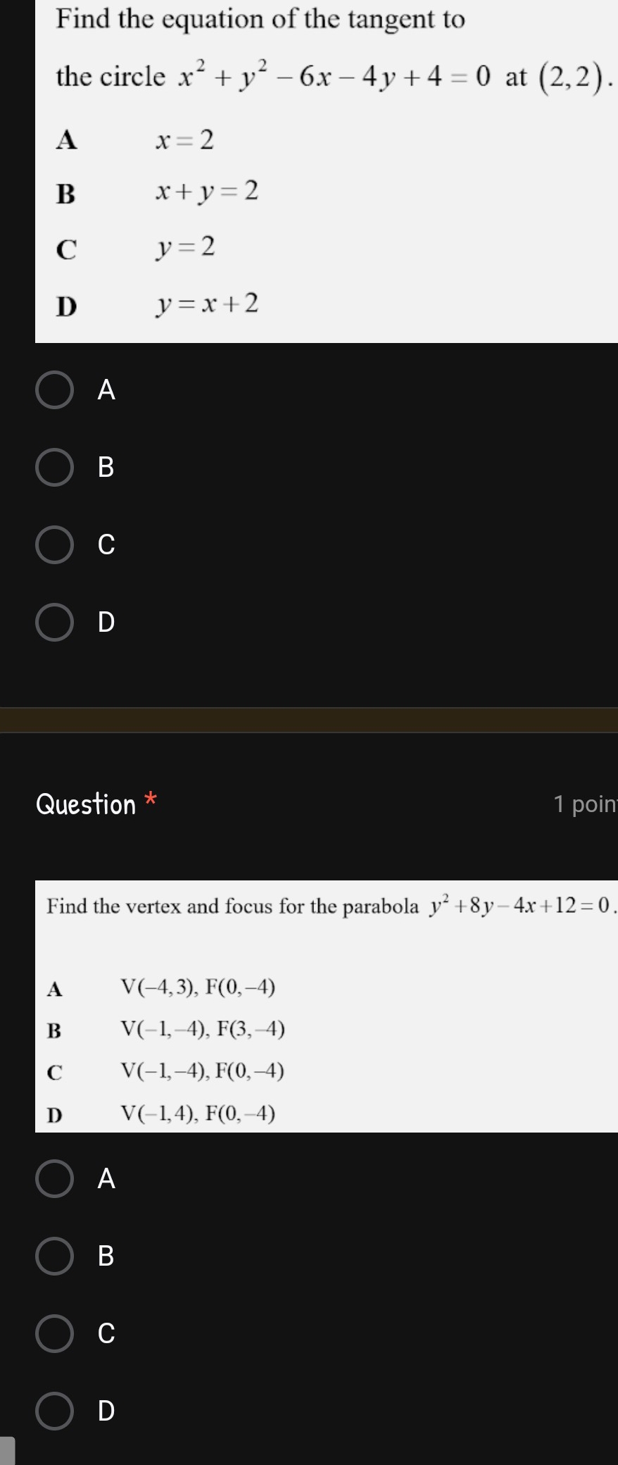 Find the equation of the tangent to
the circle x^2+y^2-6x-4y+4=0 at (2,2).
A x=2
B x+y=2
C y=2
D y=x+2
A
B
C
D
Question * 1 poin
Find the vertex and focus for the parabola y^2+8y-4x+12=0. 
A V(-4,3), F(0,-4)
B V(-1,-4), F(3,-4)
C V(-1,-4), F(0,-4)
D V(-1,4), F(0,-4)
A
B
C
D