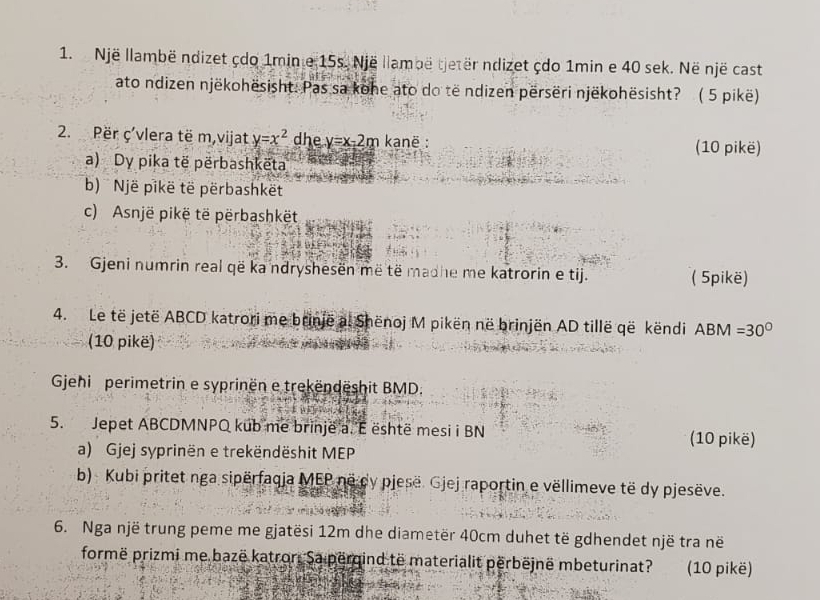 Një llambë ndizet çdo 1min e 15s. Një llambë tjetër ndizet çdo 1min e 40 sek. Në një cast 
ato ndizen njëkohësisht: Pas sa kohe ato do të ndizen përsëri njëkohësisht? ( 5 pikë) 
2. Për ç’vlera të m,vijat y=x^2 dhe y=x-2m kanë : (10 pikë) 
a) Dy pika të përbashkëta 
b) Një pikë të përbashkët 
c) Asnjë pikë të përbashkët 
3. Gjeni numrin real që kandryshesen më të madhe me katrorin e tij. ( 5pikë) 
4. Le të jetë ABCD katrori me brinjë a. Shënoj M pikën në brinjën AD tillë që këndi A BM=30°
(10 pikë) 
Gehi perimetrin e syprinën e trekëndëshit BMD. 
5. Jepet ABCDMNPO kub me brinjeë a. É është mesi i BN (10 pikë) 
a) Gjej syprinën e trekëndëshit MEP 
b) Kubi pritet nga sipërfaqia MEP no dy pjese. Gjej raportin e vëllimeve të dy pjesëve. 
6. Nga një trung peme me gjatësi 12m dhe diametër 40cm duhet të gdhendet një tra në 
formë prizmi me bazë katror, Sa përgind të materialit përbëjnë mbeturinat? (10 pikë)