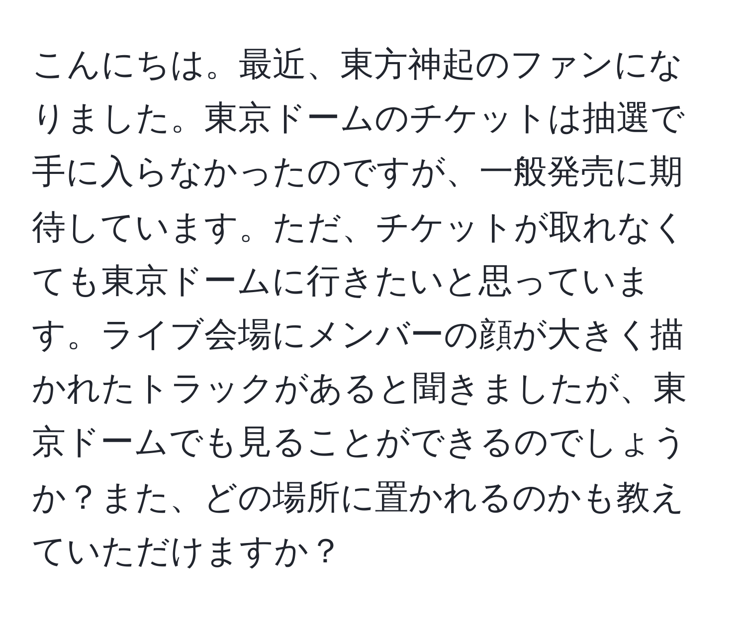 こんにちは。最近、東方神起のファンになりました。東京ドームのチケットは抽選で手に入らなかったのですが、一般発売に期待しています。ただ、チケットが取れなくても東京ドームに行きたいと思っています。ライブ会場にメンバーの顔が大きく描かれたトラックがあると聞きましたが、東京ドームでも見ることができるのでしょうか？また、どの場所に置かれるのかも教えていただけますか？