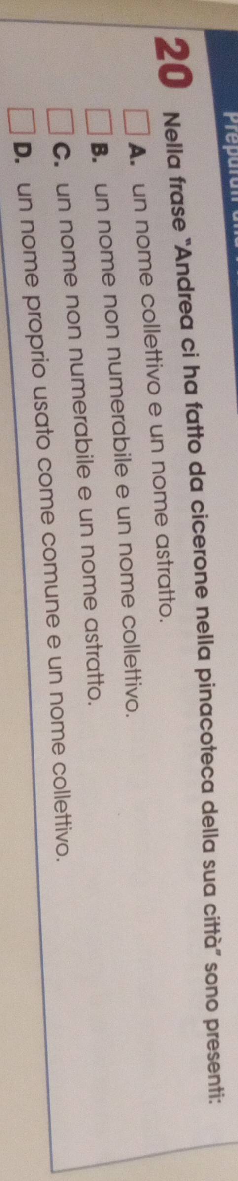 Prepo
20 Nella frase “Andrea ci ha fatto da cicerone nella pinacoteca della sua città” sono presenti:
A. un nome collettivo e un nome astratto.
B. un nome non numerabile e un nome collettivo.
C. un nome non numerabile e un nome astratto.
D. un nome proprio usato come comune e un nome collettivo.