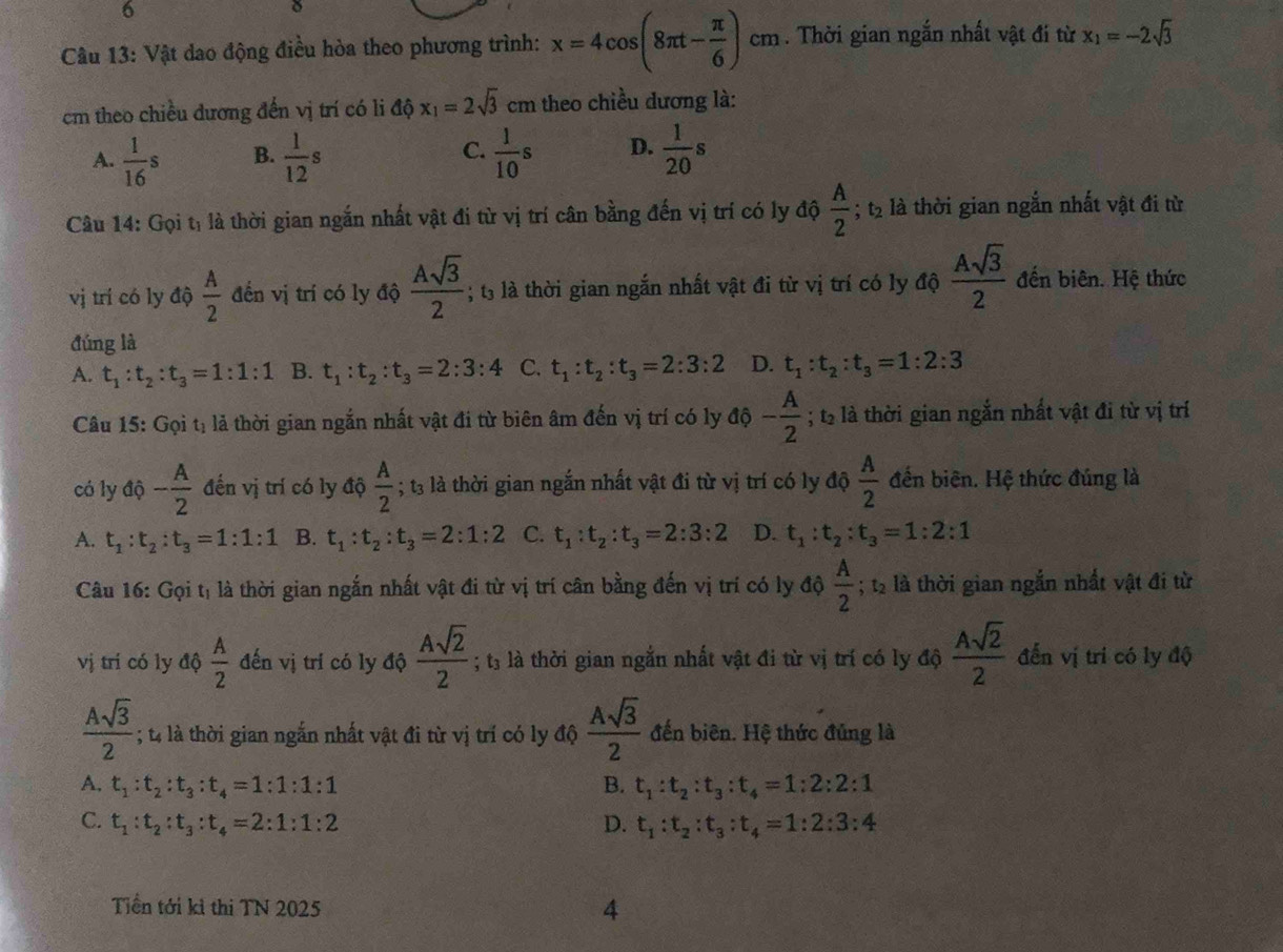 6
0
Câu 13: Vật dao động điều hòa theo phương trình: x=4cos (8π t- π /6 )cm. Thời gian ngắn nhất vật đi từ x_1=-2sqrt(3)
cm theo chiều dương đến vị trí có li ahat 0x_1=2sqrt(3) cm theo chiều dương là:
A.  1/16 s B.  1/12 s C.  1/10 s D.  1/20 s
Câu 14: Gọi tị là thời gian ngắn nhất vật đi từ vị trí cân bằng đến vị trí có ly độ  A/2 ; t2 là thời gian ngắn nhất vật đi từ
vị trí có ly độ  A/2  đến vị trí có ly độ  Asqrt(3)/2 ; 3 là thời gian ngắn nhất vật đi từ vị trí có ly độ  Asqrt(3)/2  đến biên. Hệ thức
đúng là
A. t_1:t_2:t_3=1:1:1 B. t_1:t_2:t_3=2:3:4 C. t_1:t_2:t_3=2:3:2 D. t_1:t_2:t_3=1:2:3
Câu 15: Gọi tị lả thời gian ngắn nhất vật đi từ biên âm đến vị trí có ly độ - A/2 ; t2 là thời gian ngắn nhất vật đi từ vị trí
có ly độ - A/2  đến vị trí có ly độ  A/2 ; t3 là thời gian ngắn nhất vật đi từ vị trí có ly độ  A/2  đến biên. Hệ thức đúng là
A. t_1:t_2:t_3=1:1:1 B. t_1:t_2:t_3=2:1:2 C. t_1:t_2:t_3=2:3:2 D. t_1:t_2:t_3=1:2:1
Câu 16: Gọi tị là thời gian ngắn nhất vật đi từ vị trí cân bằng đến vị trí có ly độ  A/2 ; 2 là thời gian ngắn nhất vật đi từ
vị trí có ly độ  A/2  đến vị trí có ly độ  Asqrt(2)/2 ; tà là thời gian ngắn nhất vật đi từ vị trí có ly độ  Asqrt(2)/2  đến vị tri có ly độ
 Asqrt(3)/2 ; t là thời gian ngắn nhất vật đi từ vị trí có ly độ  Asqrt(3)/2  đến biên. Hệ thức đủng là
A. t_1:t_2:t_3:t_4=1:1:1:1 B. t_1:t_2:t_3:t_4=1:2:2:1
C. t_1:t_2:t_3:t_4=2:1:1:2 D. t_1:t_2:t_3:t_4=1:2:3:4
Tiền tới kỉ thi TN 2025 4