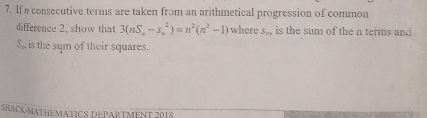 If consecutive terms are taken from an arithmetical progression of common 
difference 2, show that 3(nS_n-s_n^(2)=n^2)(n^2-1) where S_n is the sum of the n terms and
S_n is the sym of their squares. 
SHACK-MATHEMATICS DEPARTMENT 2018