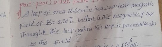 Four; oolve phese 
6. 1 A loop oF area 16.0cm^2 is ina constant magieric 
Field of B=0.30T. What is the magneric Flax 
Through the loop, when the leep is perpendicular 
to The Field?
a* 10^8m/s