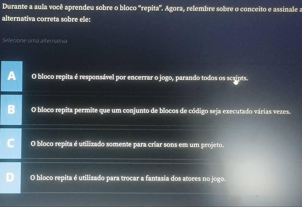 Durante a aula você aprendeu sobre o bloco “repita”. Agora, relembre sobre o conceito e assinale a
alternativa correta sobre ele:
Selecione uma alternativa
O bloco repita é responsável por encerrar o jogo, parando todos os scripts.
O bloco repita permite que um conjunto de blocos de código seja executado várias vezes.
O bloco repita é utilizado somente para criar sons em um projeto.
O bloco repita é utilizado para trocar a fantasia dos atores no jogo.