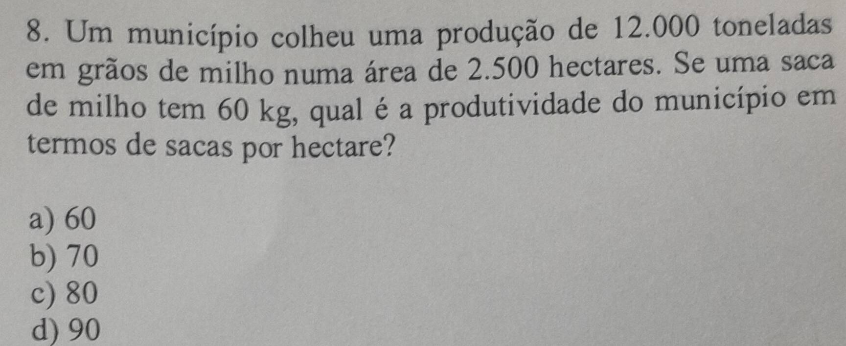 Um município colheu uma produção de 12.000 toneladas
em grãos de milho numa área de 2.500 hectares. Se uma saca
de milho tem 60 kg, qual é a produtividade do município em
termos de sacas por hectare?
a) 60
b) 70
c) 80
d) 90