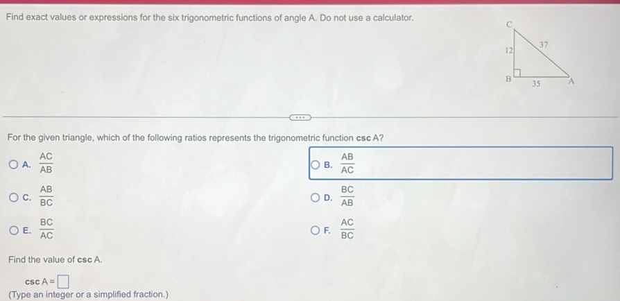 Find exact values or expressions for the six trigonometric functions of angle A. Do not use a calculator.
For the given triangle, which of the following ratios represents the trigonometric function cscA?
A.  AC/AB   AB/AC 
B.
C.  AB/BC   BC/AB 
D.
E.  BC/AC   AC/BC 
F.
Find the value of csc A.
csc A=□
(Type an integer or a simplified fraction.)