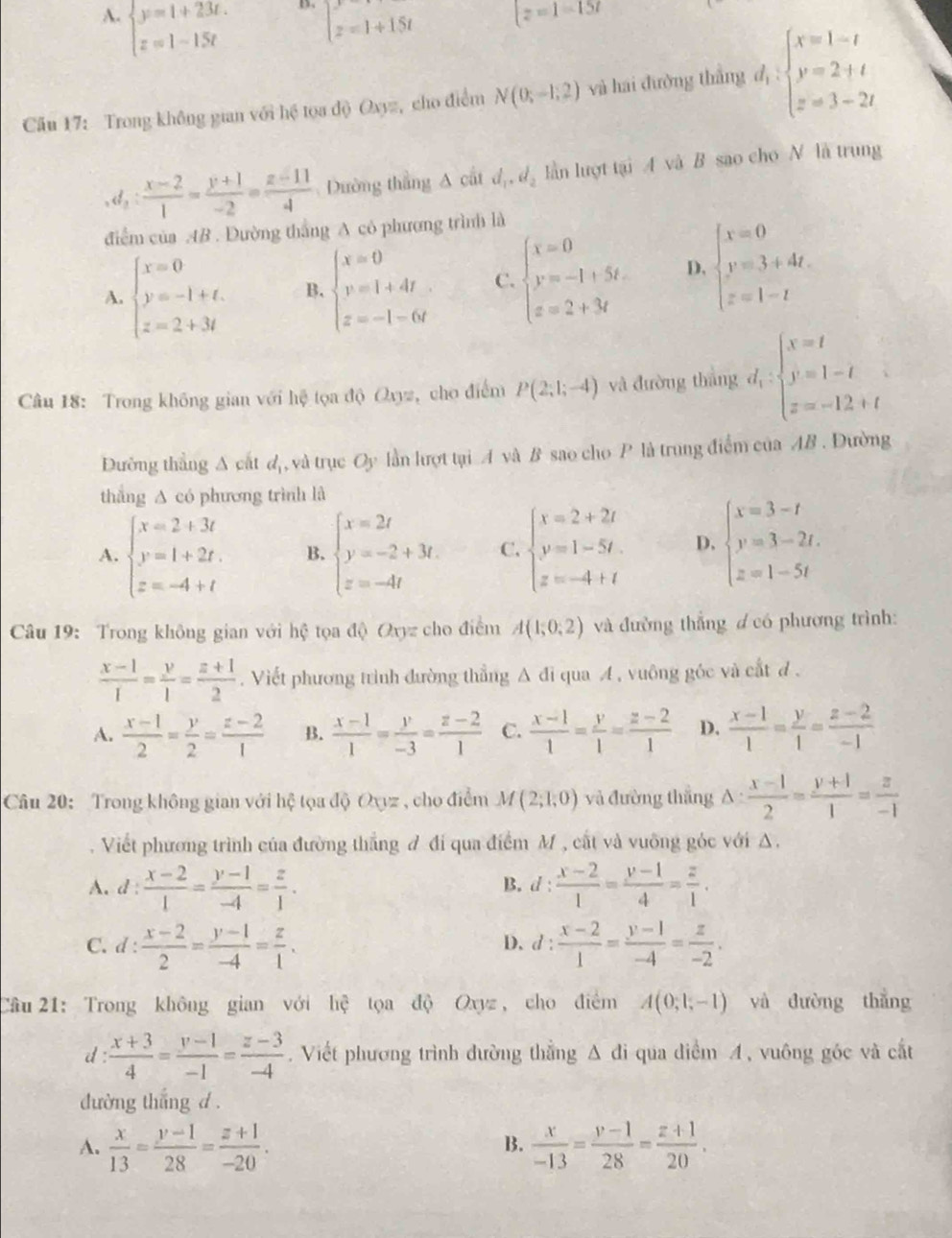 A. beginarrayl y=1+23t. z=1-15tendarray. z=1+15t z=1=157
Cău 17: Trong không gian với hệ tọa độ Oxyz, cho điểm N(0;-1;2) và hai đường thắng d_1:beginarrayl x=1-t y=2+t z=3-2tendarray.
,d_2: (x-2)/1 = (y+1)/-2 = (z-11)/4  Dường thắng △ caid_1,d_2 lần lượt tại A và B sao cho N là trung
điểm của AB . Đường thắng A có phương trình là
A. beginarrayl x=0 y=-1+t. z=2+3tendarray. B. beginarrayl x=0 v=1+4t z=-1-6tendarray. C. beginarrayl x=0 y=-1+5t. z=2+3tendarray. D. beginarrayl x=0 y=3+4t. z=1-tendarray.
Câu 18: Trong không gian với hệ tọa độ Oxyz, cho điểm P(2;1;-4) và đường thắng d_1:beginarrayl x=t y=1-t z=-12+tendarray.
Đường thắng A cất ( d,, và trục Oy lần lượt tại A và B sao cho P là trung điểm của AB . Đường
thắng A có phương trình là
A. beginarrayl x=2+3t y=1+2t. z=-4+tendarray. B. beginarrayl x=2t y=-2+3t. z=-4tendarray. C. beginarrayl x=2+2t y=1-5t. z=-4+tendarray. D, beginarrayl x=3-t y=3-2t. z=1-5tendarray.
Câu 19: Trong không gian với hệ tọa độ Oxyz cho điểm A(1;0;2) và đường thẳng ơ có phương trình:
 (x-1)/1 = y/1 = (z+1)/2 . Viết phương trình đường thẳng A đi qua A , vuông góc và cắt đ.
A.  (x-1)/2 = y/2 = (z-2)/1  B.  (x-1)/1 = y/-3 = (z-2)/1  C.  (x-1)/1 = y/1 = (z-2)/1  D.  (x-1)/1 = y/1 = (z-2)/-1 
Câu 20:  Trong không gian với hệ tọa độ Oyyz , cho điểm M(2;1;0) và đường thắng △ : (x-1)/2 = (y+1)/1 = z/-1 
Viết phương trình của đường thắng đ đi qua điểm M , cất và vuỡng góc với A.
A. d  (x-2)/1 = (y-1)/-4 = z/1 . d: (x-2)/1 = (y-1)/4 = z/1 .
B.
C. d : : (x-2)/2 = (y-1)/-4 = z/1 . d: (x-2)/1 = (y-1)/-4 = z/-2 .
D.
Cầu 21: Trong không gian với hệ tọa độ Oxyz , cho điểm A(0;1;-1) yà dường thǎng
d :  (x+3)/4 = (y-1)/-1 = (z-3)/-4 . Viết phương trình đường thẳng Δ đi qua điểm A, vuông góc và cắt
đường thắng d .
A.  x/13 = (y-1)/28 = (z+1)/-20 .  x/-13 = (y-1)/28 = (z+1)/20 .
B.