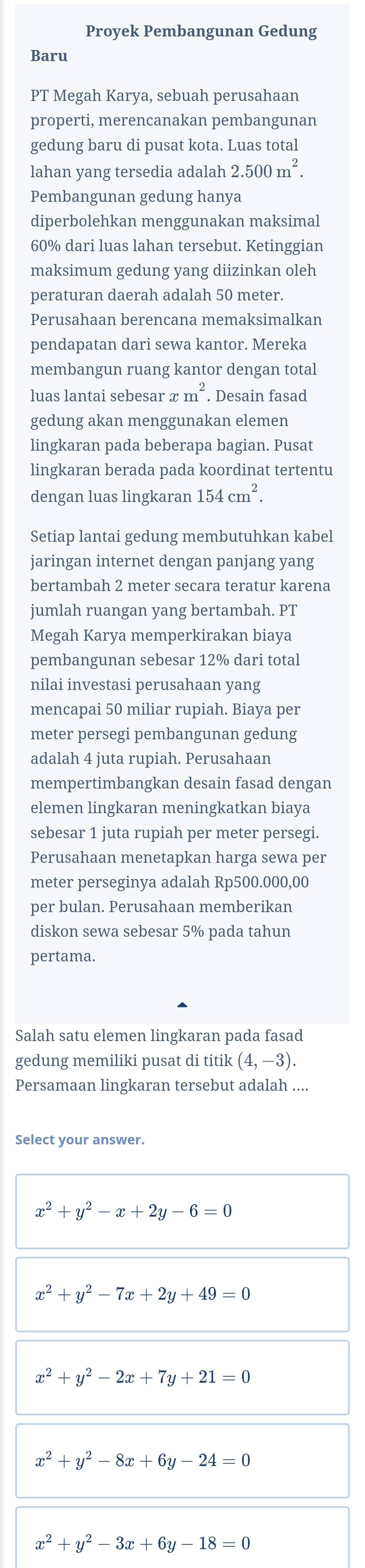 Proyek Pembangunan Gedung
Baru
PT Megah Karya, sebuah perusahaan
properti, merencanakan pembangunan
gedung baru di pusat kota. Luas total
lahan yang tersedia adalah 2.500m^2.
Pembangunan gedung hanya
diperbolehkan menggunakan maksimal
60% dari luas lahan tersebut. Ketinggian
maksimum gedung yang diizinkan oleh
peraturan daerah adalah 50 meter.
Perusahaan berencana memaksimalkan
pendapatan dari sewa kantor. Mereka
membangun ruang kantor dengan total
luas lantai sebesar ≌ m^2. Desain fasad
gedung akan menggunakan elemen
lingkaran pada beberapa bagian. Pusat
lingkaran berada pada koordinat tertentu
dengan luas lingkaran 154cm^2.
Setiap lantai gedung membutuhkan kabel
jaringan internet dengan panjang yang
bertambah 2 meter secara teratur karena
jumlah ruangan yang bertambah. PT
Megah Karya memperkirakan biaya
pembangunan sebesar 12% dari total
nilai investasi perusahaan yang
mencapai 50 miliar rupiah. Biaya per
meter persegi pembangunan gedung
adalah 4 juta rupiah. Perusahaan
mempertimbangkan desain fasad dengan
elemen lingkaran meningkatkan biaya
sebesar 1 juta rupiah per meter persegi.
Perusahaan menetapkan harga sewa per
meter perseginya adalah Rp500.000,00
per bulan. Perusahaan memberikan
diskon sewa sebesar 5% pada tahun
pertama.
Salah satu elemen lingkaran pada fasad
gedung memiliki pusat di titik (4,-3).
Persamaan lingkaran tersebut adalah ....
Select your answer.
x^2+y^2-x+2y-6=0
x^2+y^2-7x+2y+49=0
x^2+y^2-2x+7y+21=0
x^2+y^2-8x+6y-24=0
x^2+y^2-3x+6y-18=0