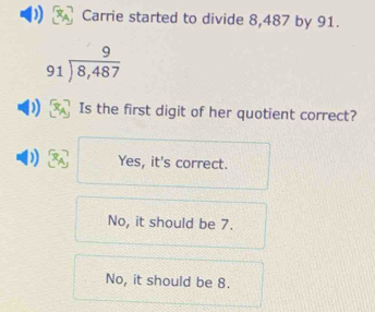 Carrie started to divide 8,487 by 91.
beginarrayr 9 91encloselongdiv 8,487endarray
D Is the first digit of her quotient correct?
Yes, it's correct.
No, it should be 7.
No, it should be 8.