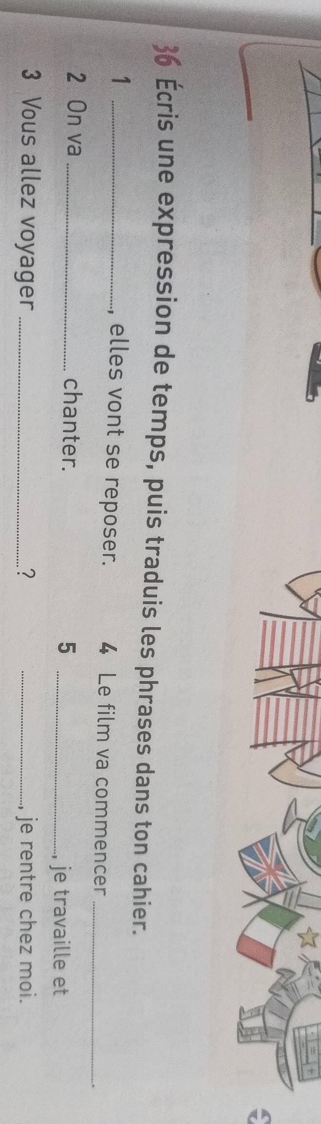 Écris une expression de temps, puis traduis les phrases dans ton cahier. 
_1 
, elles vont se reposer. 4 Le film va commencer_ 
2 On va _chanter. 
_5 
, je travaille et 
3 Vous allez voyager ? _je rentre chez moi.