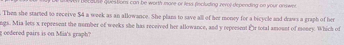 be uneven because questions can be worth more or less (including zero) depending on your answer. 
. Then she started to receive $4 a week as an allowance. She plans to save all of her money for a bicycle and draws a graph of her 
ngs. Mia lets x represent the number of weeks she has received her allowance, and y represent Þr total amount of money. Which of 
g ordered pairs is on Mia's graph?