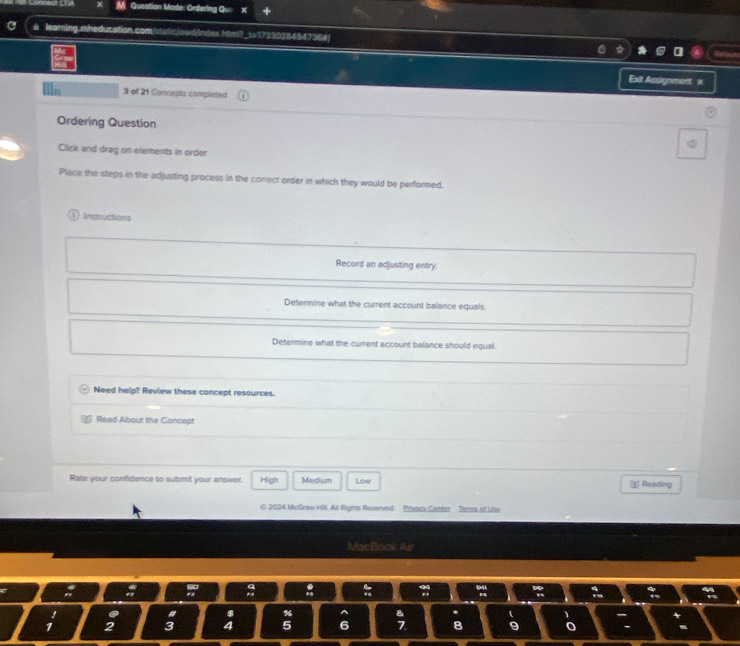 Question Mode: Ordering Qu X
@ learning.mheducation.com/static/awd/Index.htmi?_t=1733028494736a|
Exit Assignment x
3 of 21 Concepts completed
Ordering Question
Click and drag on elements in order
Place the steps in the adjusting process in the correct order in which they would be performed.
Instructions
Record an adjusting entry
Determine what the current account balance equals.
Determine what the current account balance should equal.
Need help? Review these concept resources.
Read About the Concept
Rate your confidence to submit your answer. High Medium Lowr Reading
© 2024 McGraw Hll, All Right Resenved Privack Center Tenea of Uiss
MacBook Air
% 1
5 6
8