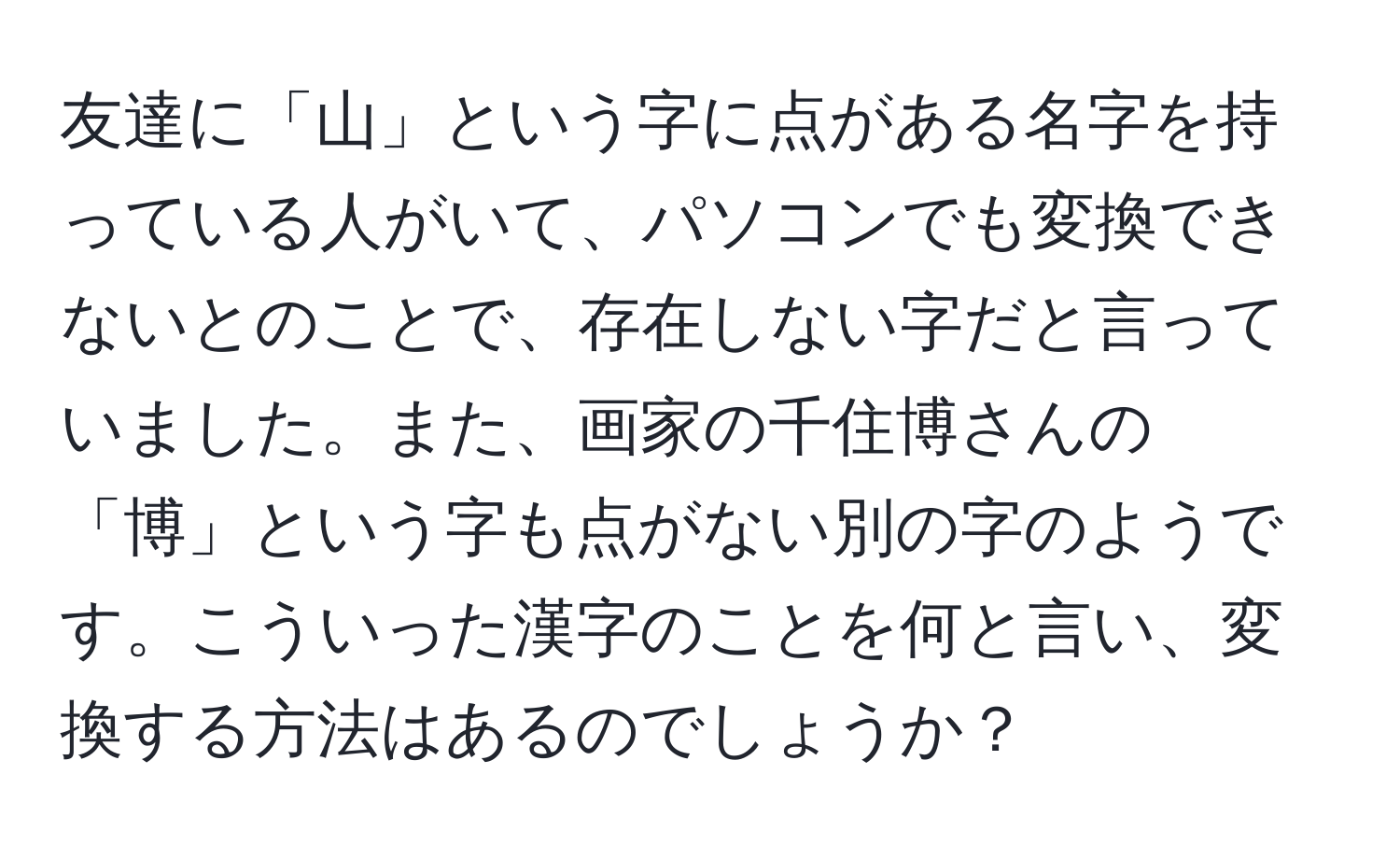 友達に「山」という字に点がある名字を持っている人がいて、パソコンでも変換できないとのことで、存在しない字だと言っていました。また、画家の千住博さんの「博」という字も点がない別の字のようです。こういった漢字のことを何と言い、変換する方法はあるのでしょうか？