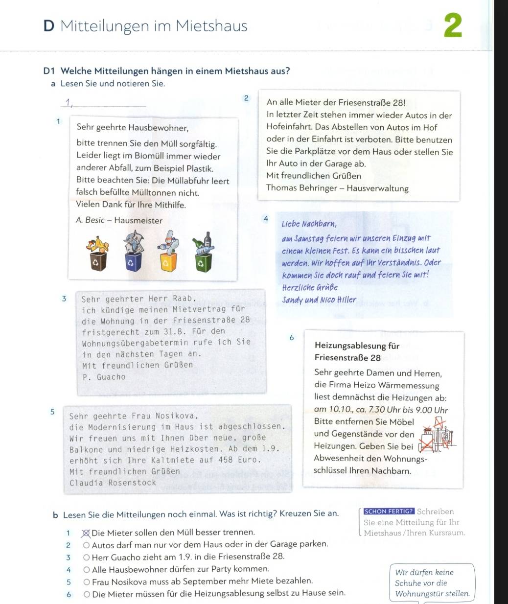 Mitteilungen im Mietshaus
2
D1 Welche Mitteilungen hängen in einem Mietshaus aus?
a Lesen Sie und notieren Sie.
2
_1 An alle Mieter der Friesenstraße 28!
In letzter Zeit stehen immer wieder Autos in der
1 Sehr geehrte Hausbewohner, Hofeinfahrt. Das Abstellen von Autos im Hof
oder in der Einfahrt ist verboten. Bitte benutzen
bitte trennen Sie den Müll sorgfältig. Sie die Parkplätze vor dem Haus oder stellen Sie
Leider liegt im Biomüll immer wieder Ihr Auto in der Garage ab.
anderer Abfall, zum Beispiel Plastik.
Mit freundlichen Grüßen
Bitte beachten Sie: Die Müllabfuhr leert Thomas Behringer - Hausverwaltung
falsch befüllte Mülltonnen nicht.
Vielen Dank für Ihre Mithilfe.
A. Besic - Hausmeister 4 Liebe Nachbarn,
am Samstag feiern wir unseren Einzug mit
einem kleinen Fest. Es kann ein bisschen laut
werden. Wir hoffen auf Ihr Verständnis. Oder
kommen Sie doch rauf und feiern sie mit!
Herzliche Grüße
3 Sehr geehrter Herr Raab, Sandy und Nico Hiller
ich kündige meinen Mietvertrag für
die Wohnung in der Friesenstraße 28
fristgerecht zum 31.8. Für den
Wohnungsübergabetermin rufe ich Sie 6 Heizungsablesung für
in den nächsten Tagen an. Friesenstraße 28
Mit freundlichen Grüßen
Sehr geehrte Damen und Herren,
P. Guacho die Firma Heizo Wärmemessung
liest demnächst die Heizungen ab:
am 10.10., ca. 7.30 Uhr bis 9.00 Uhr
5 Sehr geehrte Frau Nosikova. Bitte entfernen Sie Möbel
die Modernisierung im Haus ist abgeschlossen.
Wir freuen uns mit Ihnen über neue, große und Gegenstände vor den
Balkone und niedrige Heizkosten. Ab dem 1.9. Heizungen. Geben Sie bei
erhöht sich Ihre Kaltmiete auf 458 Euro. Abwesenheit den Wohnungs-
Mit freundlichen Grüßen schlüssel Ihren Nachbarn.
Claudia Rosenstock
b Lesen Sie die Mitteilungen noch einmal. Was ist richtig? Kreuzen Sie an. sCHON FERTIG?  Schreiben
Sie eine Mitteilung für Ihr
1 × Die Mieter sollen den Müll besser trennen. Mietshaus / Ihren Kursraum.
2 o Autos darf man nur vor dem Haus oder in der Garage parken.
3 Herr Guacho zieht am 1.9. in die Friesenstraße 28.
4 Alle Hausbewohner dürfen zur Party kommen. Wir dürfen keine
5 Frau Nosikova muss ab September mehr Miete bezahlen. Schuhe vor die
6 Die Mieter müssen für die Heizungsablesung selbst zu Hause sein. Wohnungstür stellen.