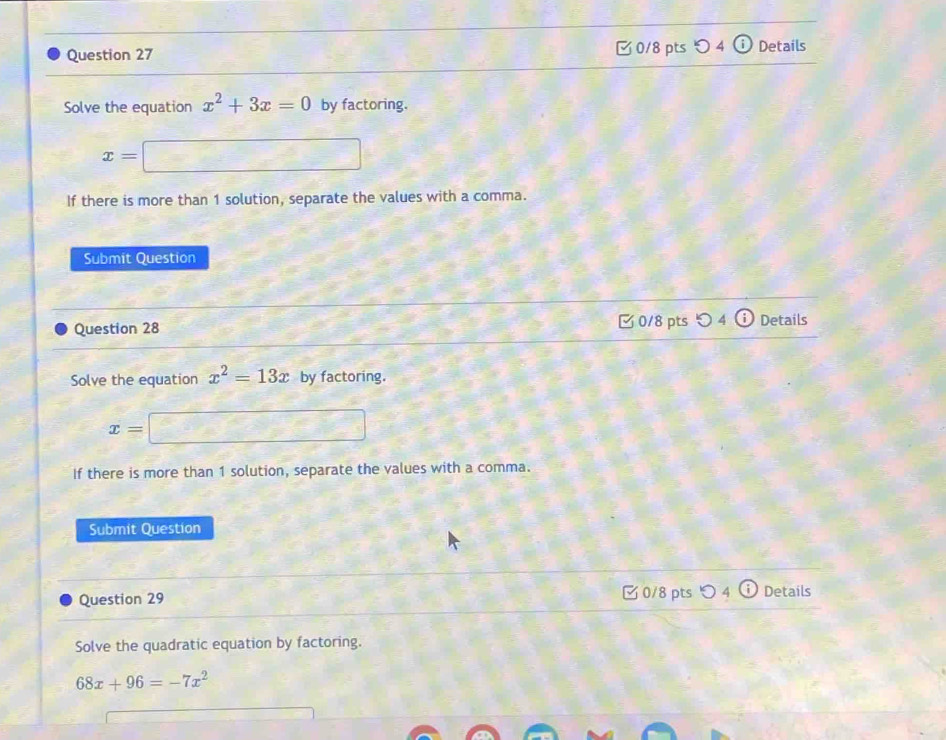 □ 0/8 pts 4 Details 
Solve the equation x^2+3x=0 by factoring.
x=□
If there is more than 1 solution, separate the values with a comma. 
Submit Question 
Question 28 C 0/8 pts O4 Details 
Solve the equation x^2=13x by factoring.
x=□
If there is more than 1 solution, separate the values with a comma. 
Submit Question 
Question 29 □ 0/8 pts つ 4 Details 
Solve the quadratic equation by factoring.
68x+96=-7x^2