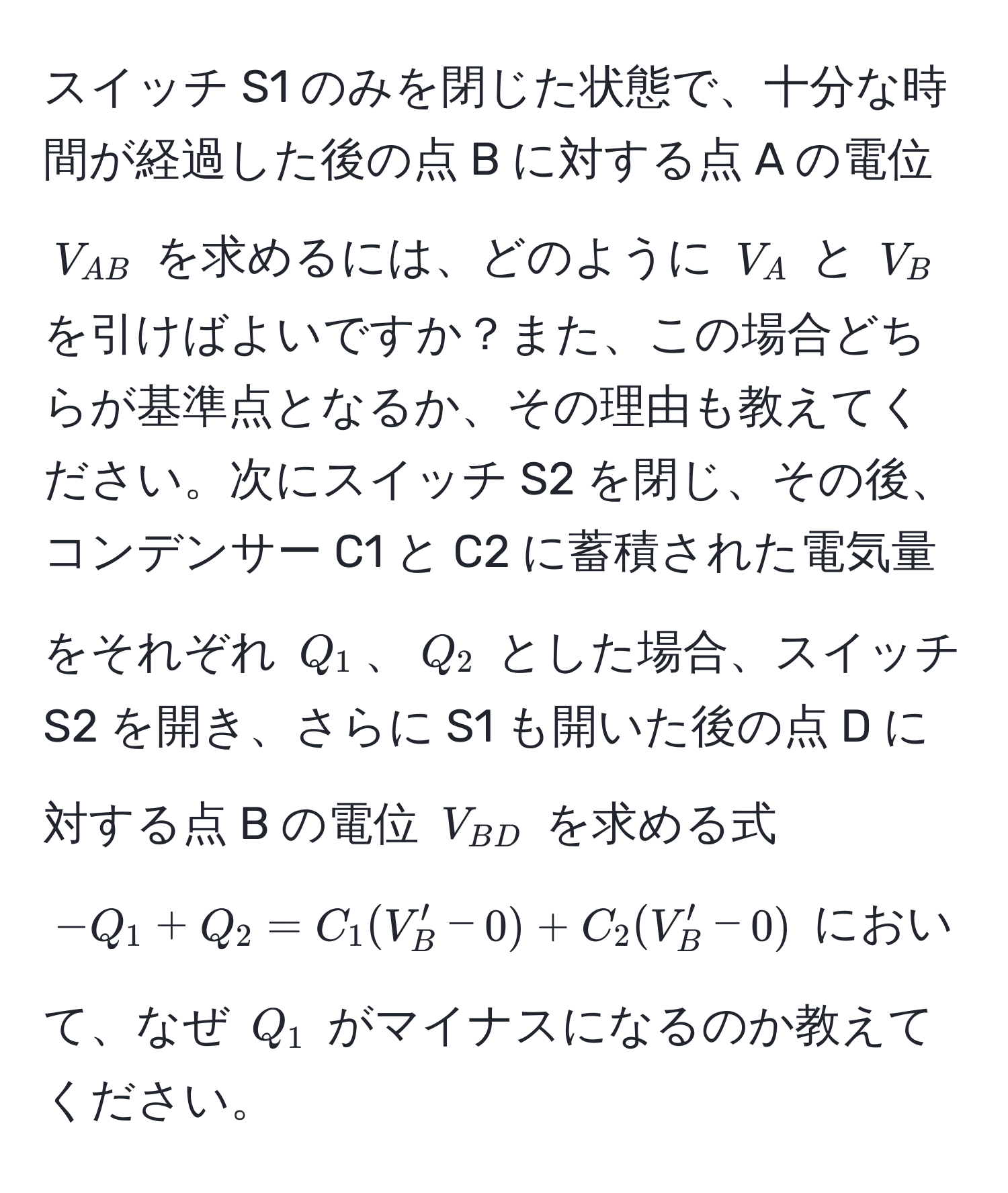 スイッチ S1 のみを閉じた状態で、十分な時間が経過した後の点 B に対する点 A の電位 $V_AB$ を求めるには、どのように $V_A$ と $V_B$ を引けばよいですか？また、この場合どちらが基準点となるか、その理由も教えてください。次にスイッチ S2 を閉じ、その後、コンデンサー C1 と C2 に蓄積された電気量をそれぞれ $Q_1$、$Q_2$ とした場合、スイッチ S2 を開き、さらに S1 も開いた後の点 D に対する点 B の電位 $V_BD$ を求める式 $-Q_1 + Q_2 = C_1(V_B' - 0) + C_2(V_B' - 0)$ において、なぜ $Q_1$ がマイナスになるのか教えてください。