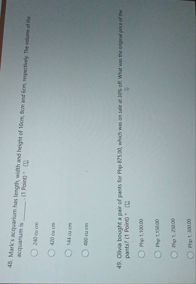Mark's acquarium has length, width and height of 10cm, 8cm and 6cm, respectively. The volume of the acquarium is . (1 Point) *
240 cu cm
420 cu cm
144 cu cm
480 cu cm
49. Olivia bought a pair of pants for Php-875.00, which was on sale at 30% off. What was the original price of the
pants? (1 Point) *
Php 1,100.00
Php 1,150.00
Php 1, 250.00
Php 1, 300.00
