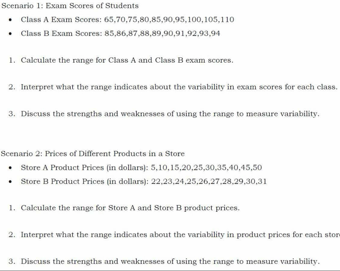 Scenario 1: Exam Scores of Students 
Class A Exam Scores: 65, 70, 75, 80, 85, 90, 95, 100, 105, 110
Class B Exam Scores: 85, 86, 87, 88, 89, 90, 91, 92, 93, 94
1. Calculate the range for Class A and Class B exam scores. 
2. Interpret what the range indicates about the variability in exam scores for each class. 
3. Discuss the strengths and weaknesses of using the range to measure variability. 
Scenario 2: Prices of Different Products in a Store 
Store A Product Prices (in dollars): 5, 10, 15, 20, 25, 30, 35, 40, 45, 50
Store B Product Prices (in dollars): 22, 23, 24, 25, 26, 27, 28, 29, 30, 31
1. Calculate the range for Store A and Store B product prices. 
2. Interpret what the range indicates about the variability in product prices for each stor 
3. Discuss the strengths and weaknesses of using the range to measure variability.