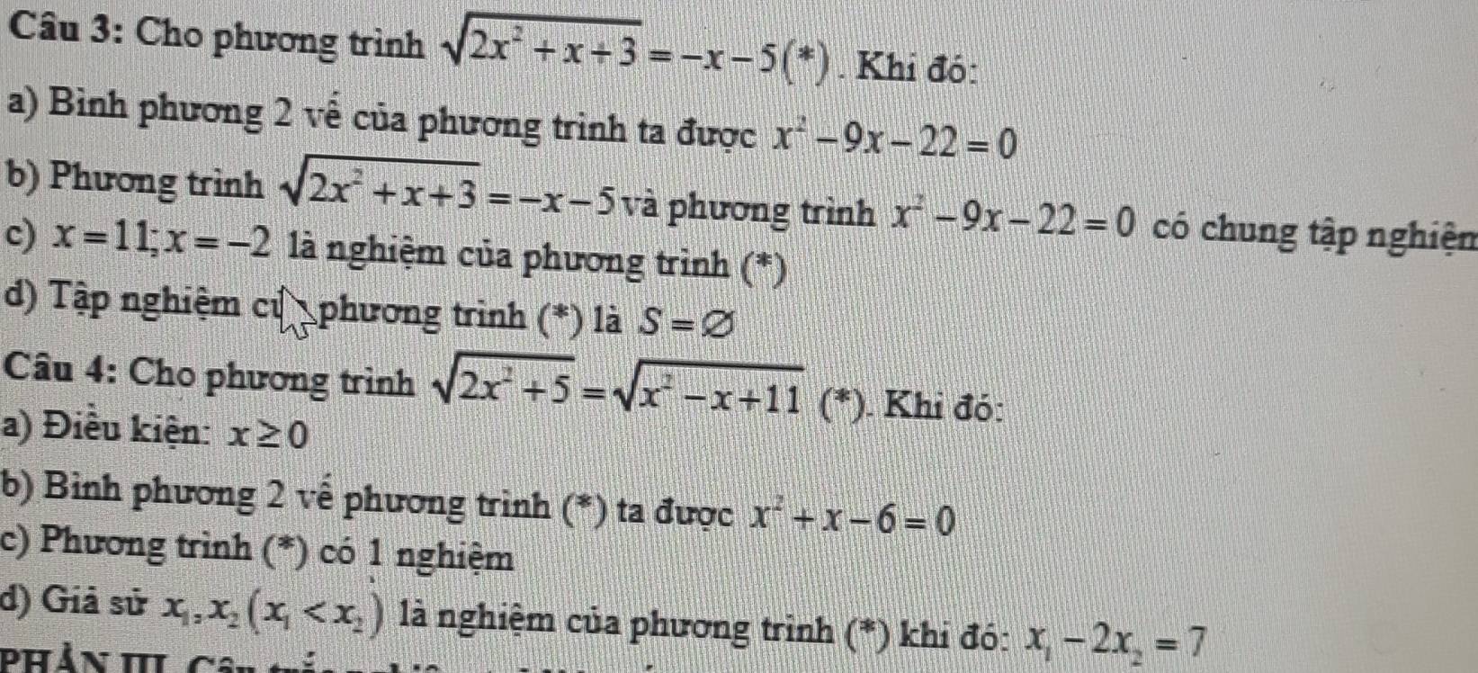 Cho phương trình sqrt(2x^2+x+3)=-x-5(*) Khi đó: 
a) Bình phương 2 về của phương trình ta được x^2-9x-22=0
b) Phương trình sqrt(2x^2+x+3)=-x-5 và phương trình x^2-9x-22=0 có chung tập nghiện 
c) x=11; x=-2 là nghiệm của phương trình (*) 
d) Tập nghiệm cử phương trình (*) là S=varnothing
Câu 4: Cho phương trình sqrt(2x^2+5)=sqrt(x^2-x+11) (*) . Khi đó: 
a) Điều kiện: x≥ 0
b) Bình phương 2 về phương trình (*) ta được x^2+x-6=0
c) Phương trình (*) có 1 nghiệm 
d) Giả sử x_1, x_2(x_1 là nghiệm của phương trình (*) khi đó: x_1-2x_2=7
Phản III Cân