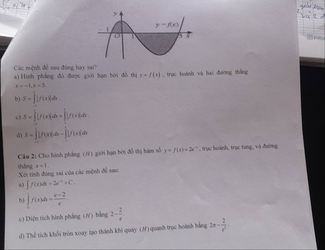 ftu
Các mệnh đề sau đúng hay sai?
a) Hình phẳng đó được giới hạn bởi đồ thị y=f(x) , trục hoành và hai đường thắng
x=-1,x=5.
b) S=∈tlimits _(-1)^1|f(x)|dx.
c) S=∈tlimits _(-1)^1|f(x)|dx+∈tlimits _1^(1|f(x)|dx.
d) S=∈tlimits _(-1)^1|f(x)|dx-∈tlimits _1^1|f(x)|dx
Câu 2: Cho hình phẳng (H) giới hạn bởi đồ thị hàm số y=f(x)=2e^-x) , trục hoành, trục tung, và đường
thẳng x=1.
Xét tính đúng sai của các mệnh đề sau:
a) ∈t f(x)dx=2e^(-1)+C.
b) ∈tlimits _0^(1f(x)dx=frac e-2)e.
c) Diện tích hình phẳng (#) bằng 2- 2/e .
d) Thể tích khối tròn xoay tạo thành khi quay (H) quanh trục hoành bằng 2π - 2/e^2 .