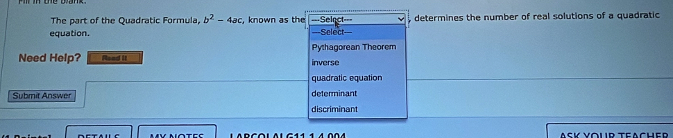 The part of the Quadratic Formula, b^2-4ac , known as the ===Seinct=== determines the number of real solutions of a quadratic
equation. ==Select=
Pythagorean Theorem
Need Help? Read it inverse
quadratic equation
Submit Answer determinant
discriminant
ASK YoUR TeACHer