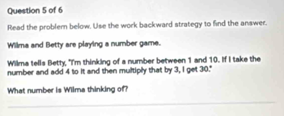 Read the problem below. Use the work backward strategy to find the answer. 
Wilma and Betty are playing a number game. 
Wilma tells Betty, "I'm thinking of a number between 1 and 10. If I take the 
number and add 4 to it and then multiply that by 3, I get 30." 
What number is Wilma thinking of? 
_