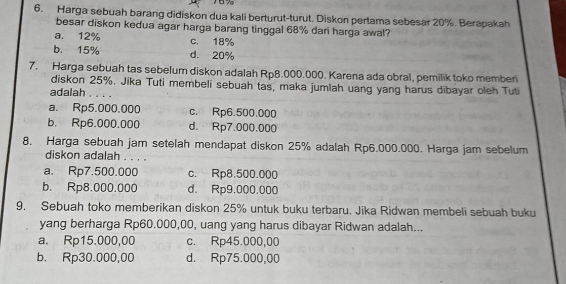 Harga sebuah barang didiskon dua kali berturut-turut. Diskon pertama sebesar 20%. Berapakah
besar diskon kedua agar harga barang tinggal 68% dari harga awal?
a. 12% c. 18%
b. 15% d. 20%
7. Harga sebuah tas sebelum diskon adalah Rp8.000.000. Karena ada obral, pemilik toko member
diskon 25%. Jika Tuti membeli sebuah tas, maka jumlah uang yang harus dibayar oleh Tuti
adalah . . . .
a. Rp5.000.000 c. Rp6.500.000
b. Rp6.000.000 d. Rp7.000.000
8. Harga sebuah jam setelah mendapat diskon 25% adalah Rp6.000.000. Harga jam sebelum
diskon adalah . . . .
a. Rp7.500.000 c. Rp8.500.000
b. Rp8.000.000 d. Rp9.000.000
9. Sebuah toko memberikan diskon 25% untuk buku terbaru. Jika Ridwan membeli sebuah buku
yang berharga Rp60.000,00, uang yang harus dibayar Ridwan adalah...
a. Rp15.000,00 c. Rp45.000,00
b. Rp30.000,00 d. Rp75.000,00